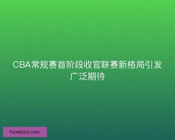 CBA常规赛首阶段收官联赛新格局引发广泛期待