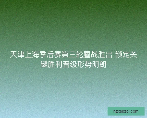 天津上海季后赛第三轮鏖战胜出 锁定关键胜利晋级形势明朗
