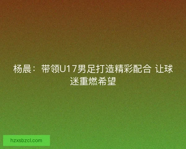 杨晨：带领U17男足打造精彩配合 让球迷重燃希望